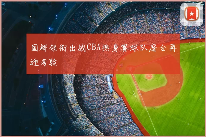 国辉领衔出战CBA热身赛球队磨合再迎考验