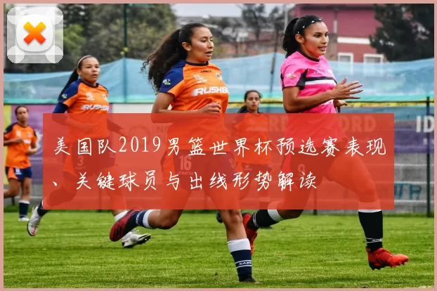 美国队2019男篮世界杯预选赛表现、关键球员与出线形势解读