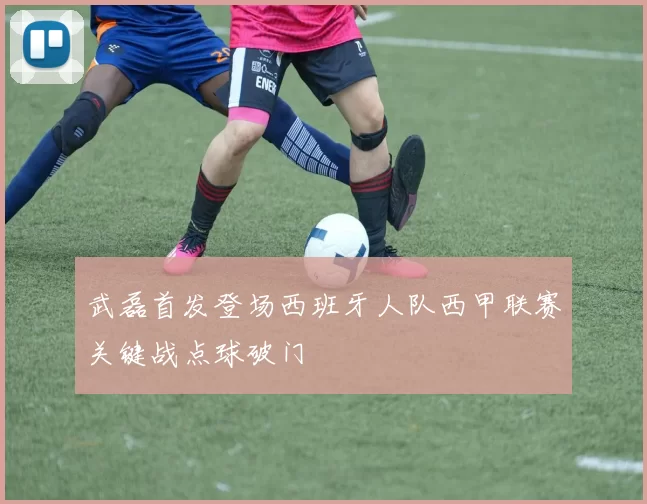 武磊首发登场西班牙人队西甲联赛关键战点球破门