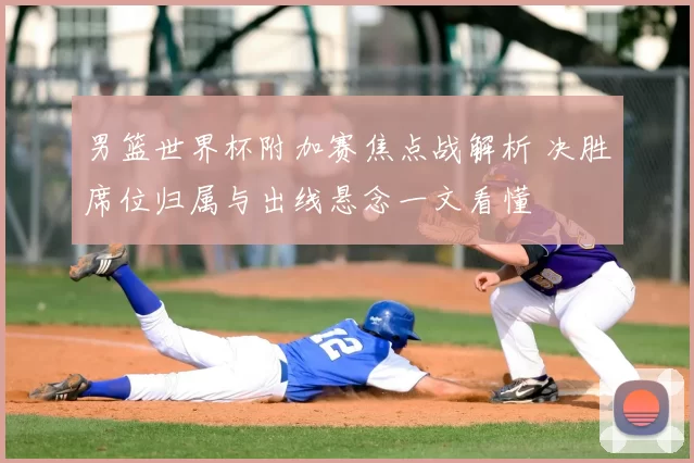 男篮世界杯附加赛焦点战解析 决胜席位归属与出线悬念一文看懂