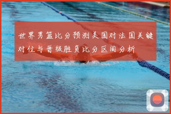 世界男篮比分预测美国对法国关键对位与晋级胜负比分区间分析
