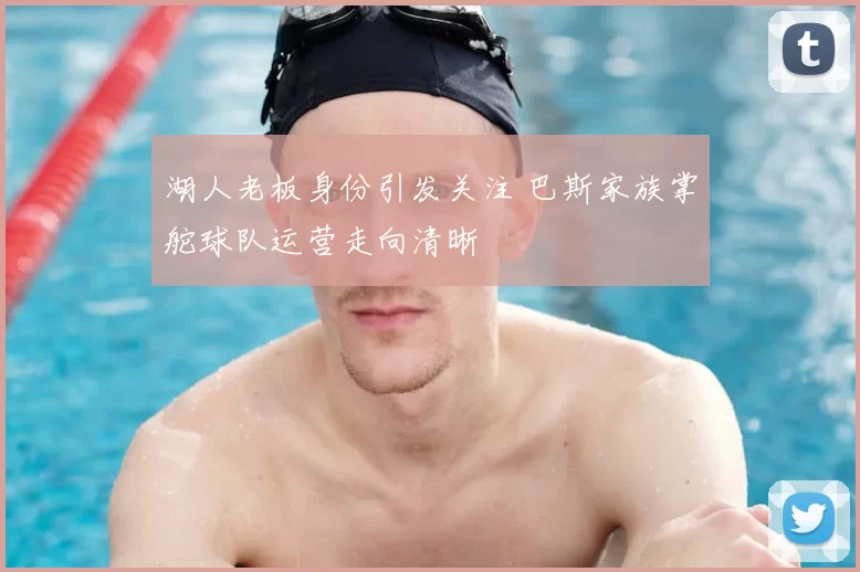 湖人老板身份引发关注 巴斯家族掌舵球队运营走向清晰