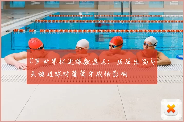 C罗世界杯进球数盘点：历届出场与关键进球对葡萄牙战绩影响