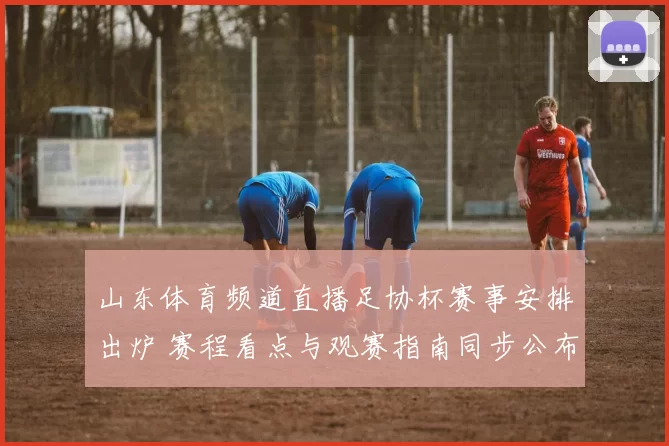 山东体育频道直播足协杯赛事安排出炉 赛程看点与观赛指南同步公布