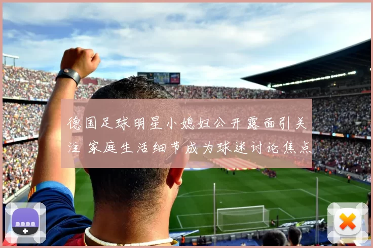 德国足球明星小媳妇公开露面引关注 家庭生活细节成为球迷讨论焦点