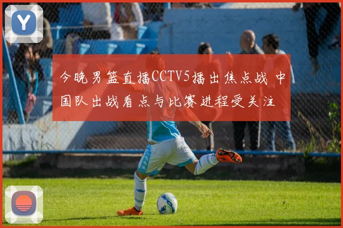 今晚男篮直播CCTV5播出焦点战 中国队出战看点与比赛进程受关注