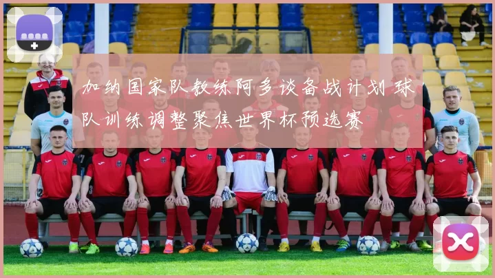 加纳国家队教练阿多谈备战计划 球队训练调整聚焦世界杯预选赛