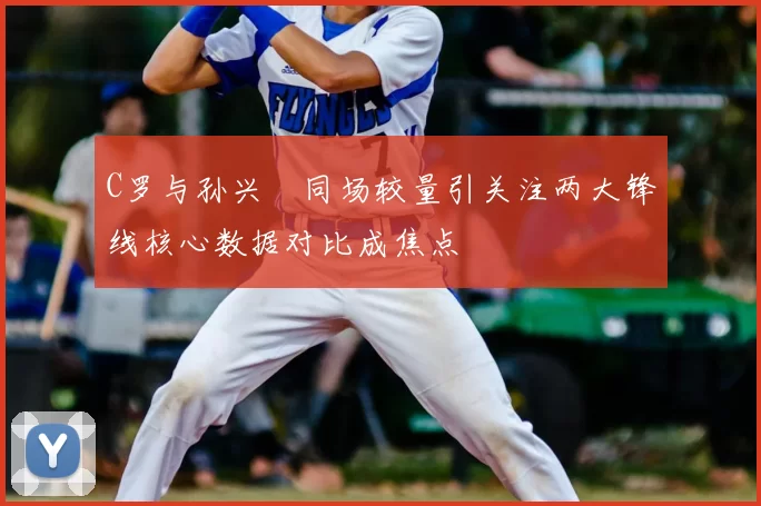 C罗与孙兴慜同场较量引关注两大锋线核心数据对比成焦点