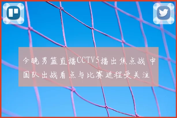 今晚男篮直播CCTV5播出焦点战 中国队出战看点与比赛进程受关注