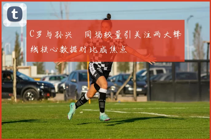 C罗与孙兴慜同场较量引关注两大锋线核心数据对比成焦点