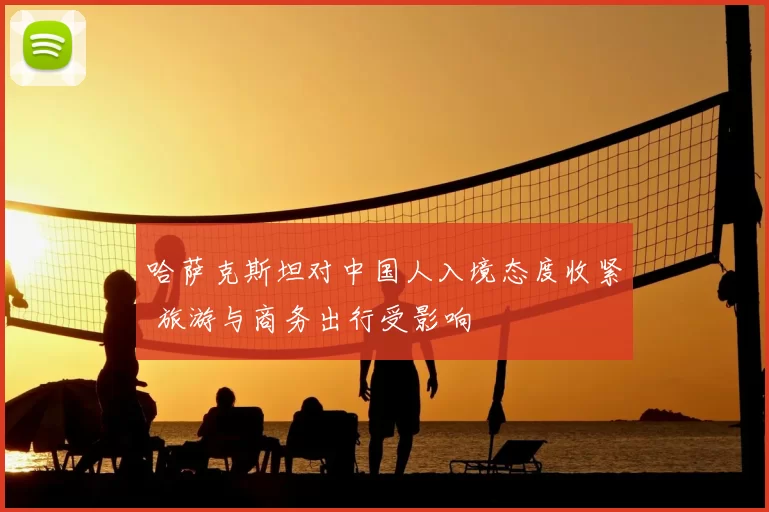 哈萨克斯坦对中国人入境态度收紧 旅游与商务出行受影响