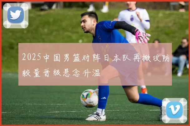 2025中国男篮对阵日本队再掀攻防较量晋级悬念升温