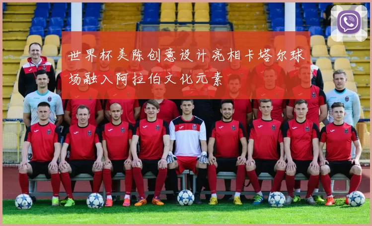 世界杯美陈创意设计亮相卡塔尔球场融入阿拉伯文化元素