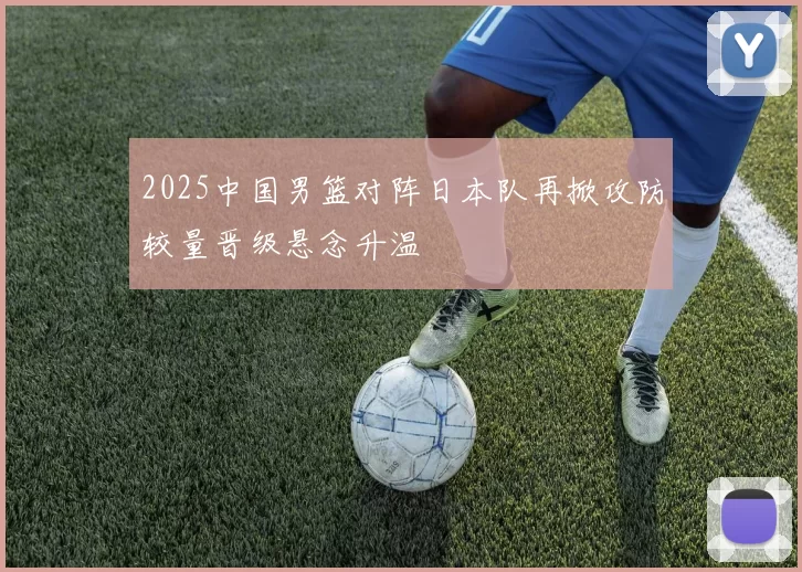 2025中国男篮对阵日本队再掀攻防较量晋级悬念升温