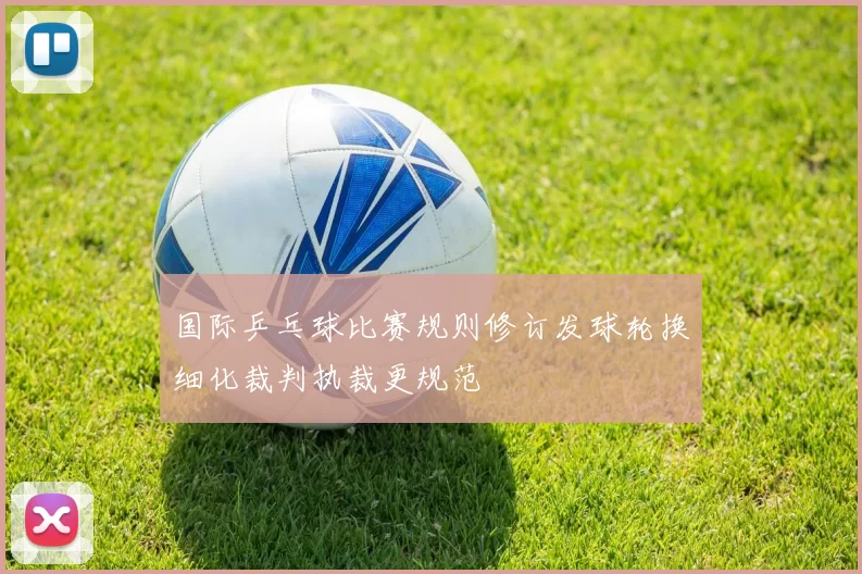 国际乒乓球比赛规则修订发球轮换细化裁判执裁更规范