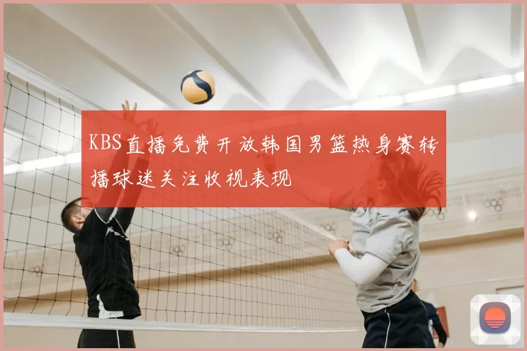 KBS直播免费开放韩国男篮热身赛转播球迷关注收视表现
