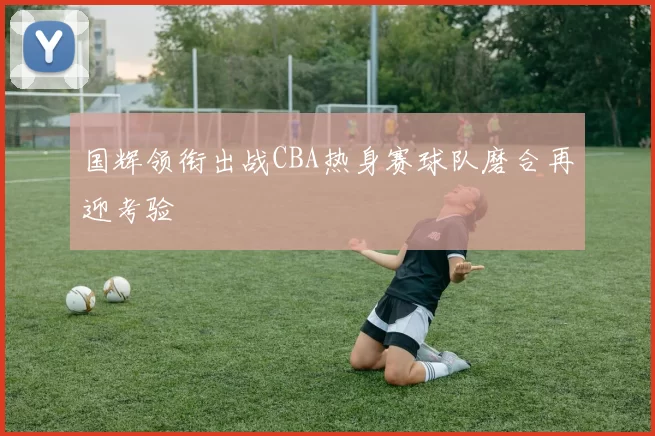 国辉领衔出战CBA热身赛球队磨合再迎考验