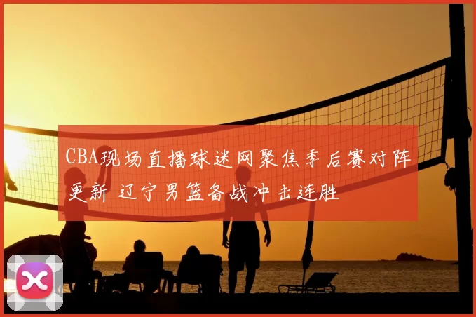 CBA现场直播球迷网聚焦季后赛对阵更新 辽宁男篮备战冲击连胜