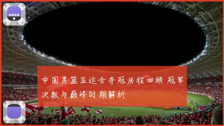中国男篮亚运会夺冠历程回顾 冠军次数与巅峰时期解析