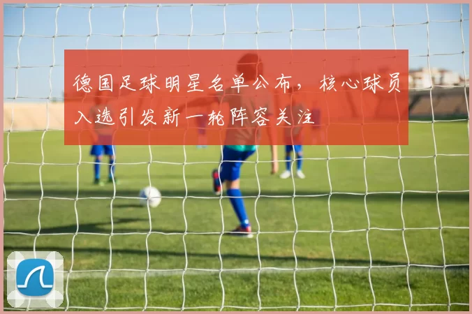 德国足球明星名单公布，核心球员入选引发新一轮阵容关注