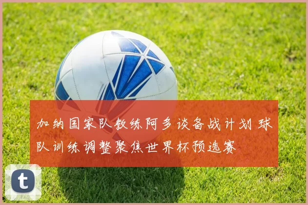 加纳国家队教练阿多谈备战计划 球队训练调整聚焦世界杯预选赛