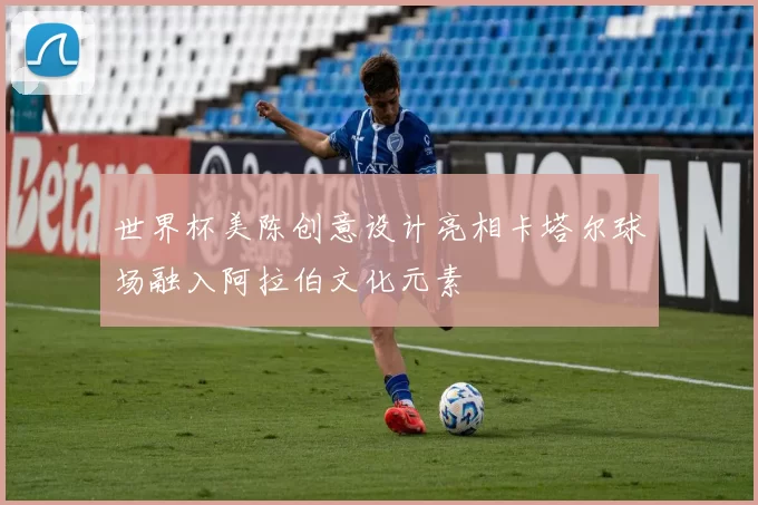 世界杯美陈创意设计亮相卡塔尔球场融入阿拉伯文化元素