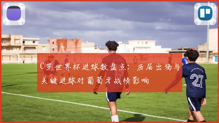 C罗世界杯进球数盘点：历届出场与关键进球对葡萄牙战绩影响