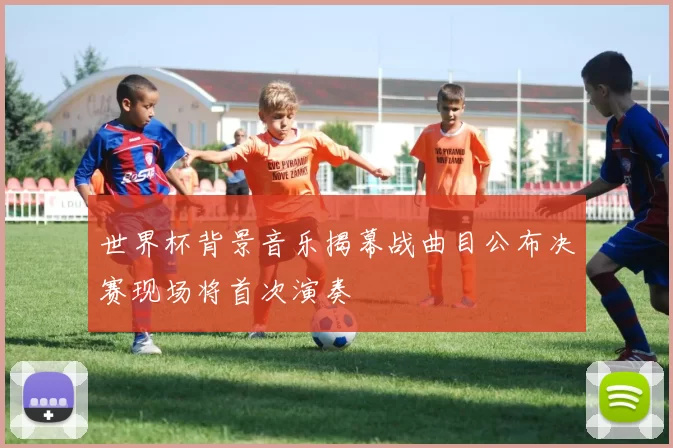 世界杯背景音乐揭幕战曲目公布决赛现场将首次演奏