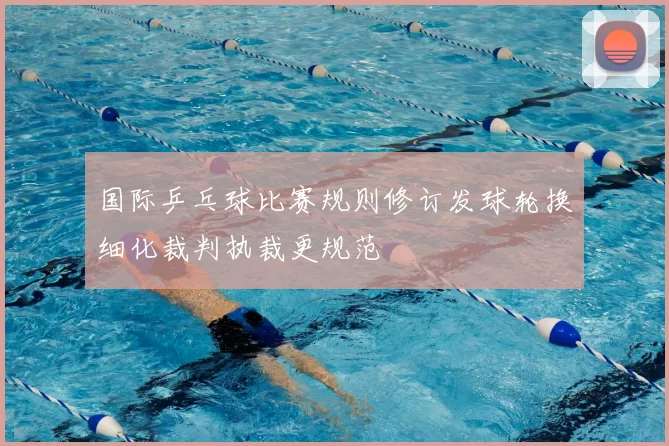 国际乒乓球比赛规则修订发球轮换细化裁判执裁更规范