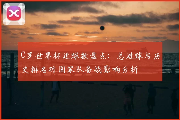 C罗世界杯进球数盘点:总进球与历史排名对国家队备战影响分析