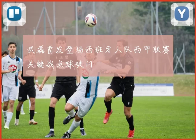 武磊首发登场西班牙人队西甲联赛关键战点球破门