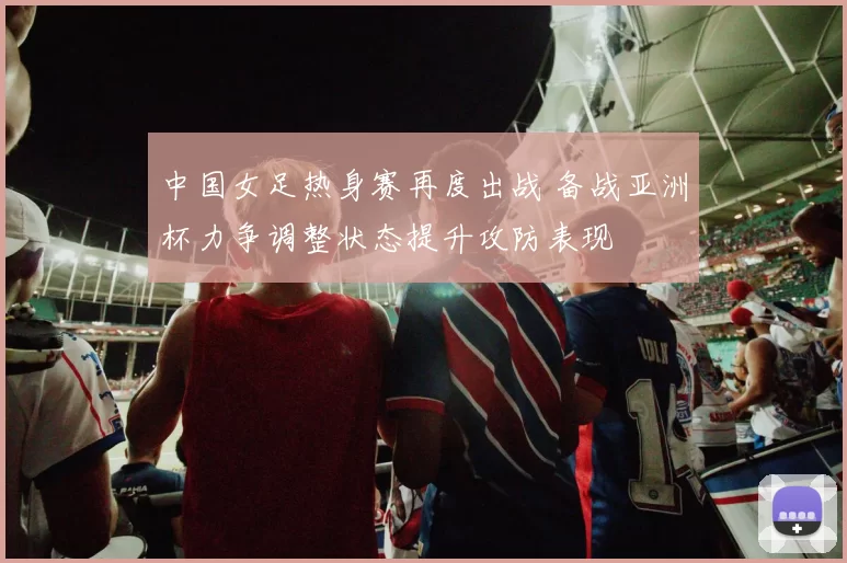 中国女足热身赛再度出战 备战亚洲杯力争调整状态提升攻防表现