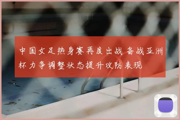 中国女足热身赛再度出战 备战亚洲杯力争调整状态提升攻防表现