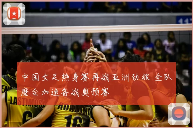 中国女足热身赛再战亚洲劲旅 全队磨合加速备战奥预赛