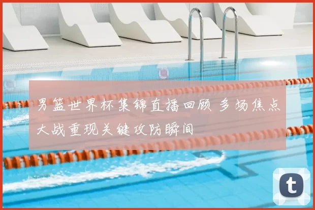 男篮世界杯集锦直播回顾 多场焦点大战重现关键攻防瞬间