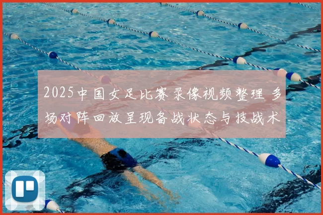 2025中国女足比赛录像视频整理 多场对阵回放呈现备战状态与技战术变化