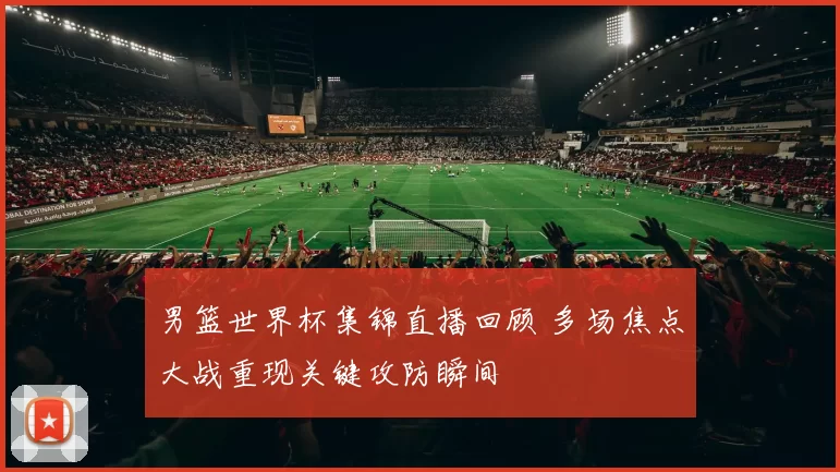 男篮世界杯集锦直播回顾 多场焦点大战重现关键攻防瞬间