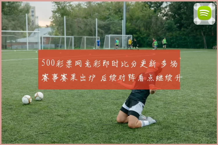 500彩票网竞彩即时比分更新 多场赛事赛果出炉 后续对阵看点继续升温