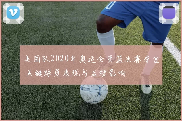 美国队2020年奥运会男篮决赛夺金 关键球员表现与后续影响