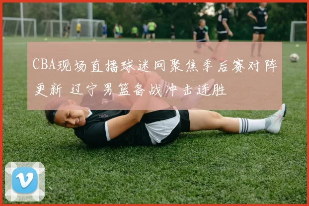 CBA现场直播球迷网聚焦季后赛对阵更新 辽宁男篮备战冲击连胜