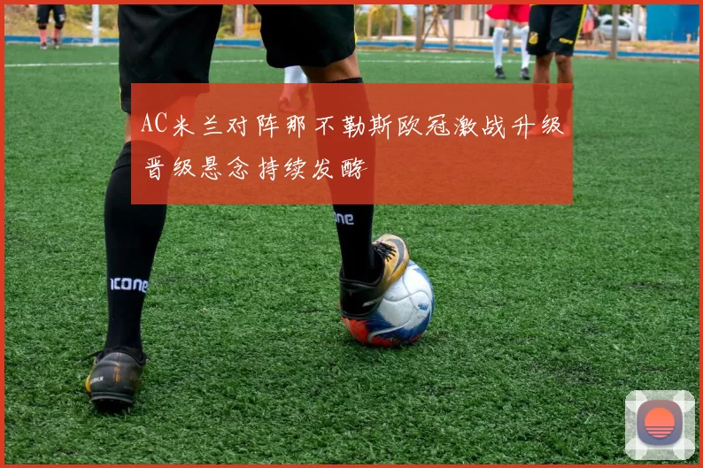 AC米兰对阵那不勒斯欧冠激战升级晋级悬念持续发酵