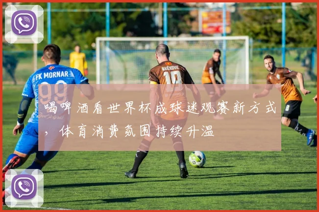 喝啤酒看世界杯成球迷观赛新方式,体育消费氛围持续升温