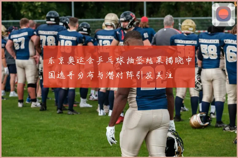 东京奥运会乒乓球抽签结果揭晓中国选手分布与潜对阵引发关注