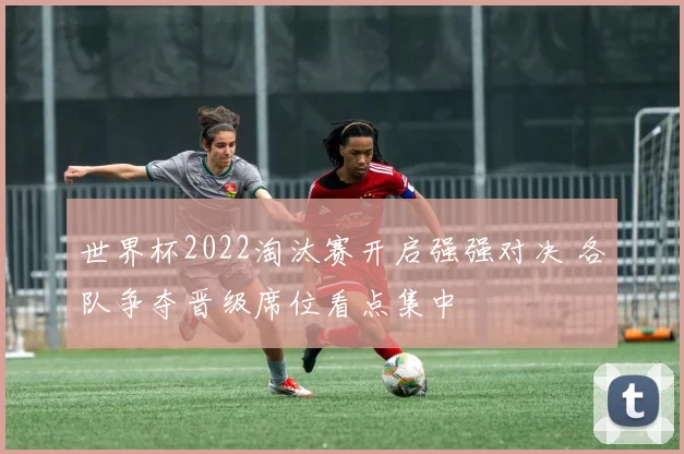 世界杯2022淘汰赛开启强强对决 各队争夺晋级席位看点集中