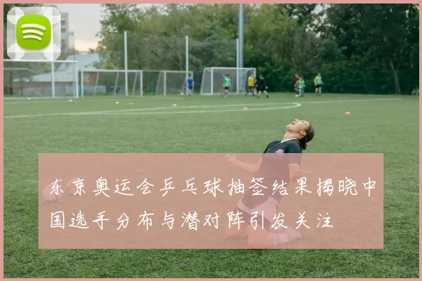 东京奥运会乒乓球抽签结果揭晓中国选手分布与潜对阵引发关注