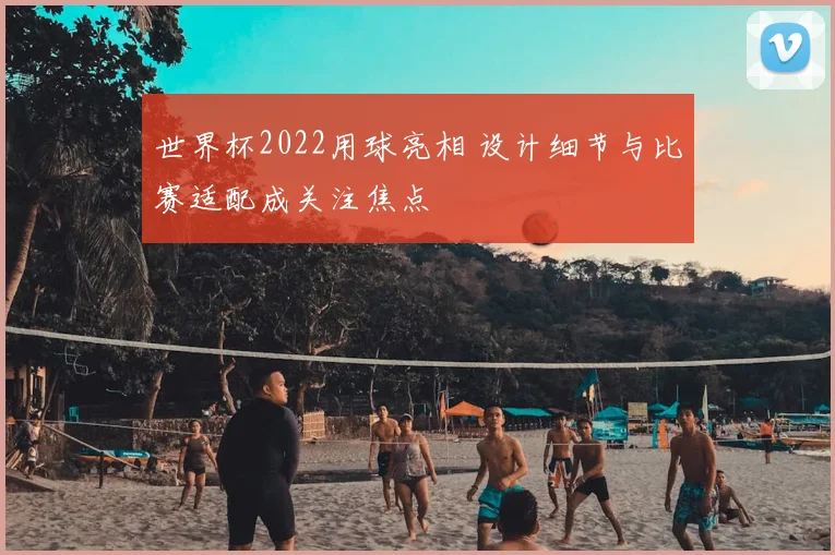 世界杯2022用球亮相 设计细节与比赛适配成关注焦点