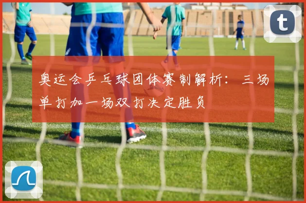 奥运会乒乓球团体赛制解析:三场单打加一场双打决定胜负