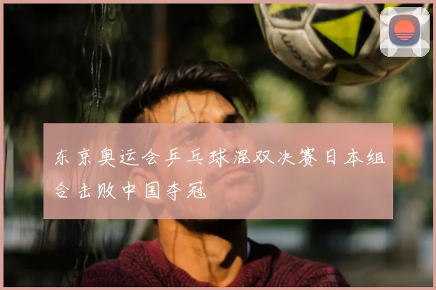 东京奥运会乒乓球混双决赛日本组合击败中国夺冠