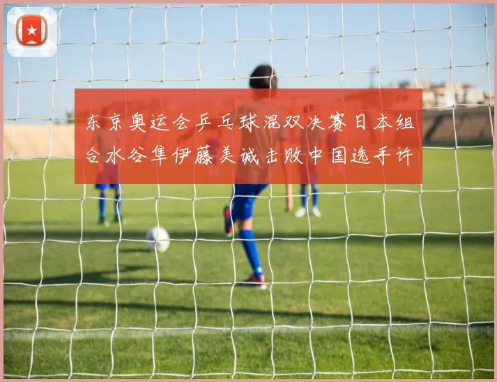 东京奥运会乒乓球混双决赛日本组合水谷隼伊藤美诚击败中国选手许昕刘诗雯夺冠