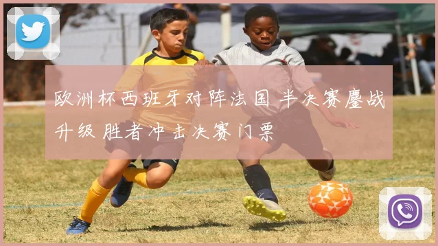 欧洲杯西班牙对阵法国 半决赛鏖战升级 胜者冲击决赛门票